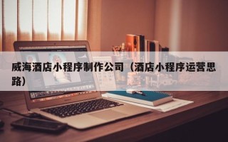 辽阳威海酒店小程序制作公司（酒店小程序运营思路）
